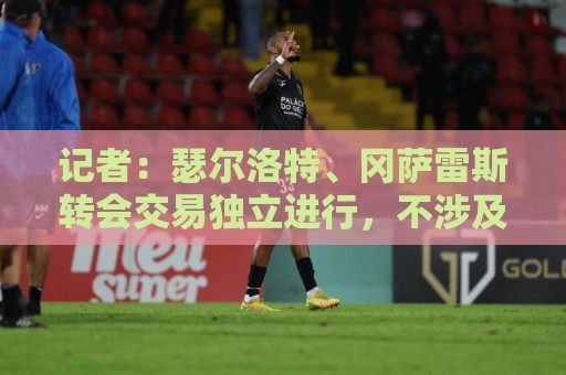 记者:瑟尔洛特、冈萨雷斯转会交易独立进行,不涉及球员互换 记者:瑟尔洛特、冈萨雷斯转会交易独立进行,不涉及球员互换