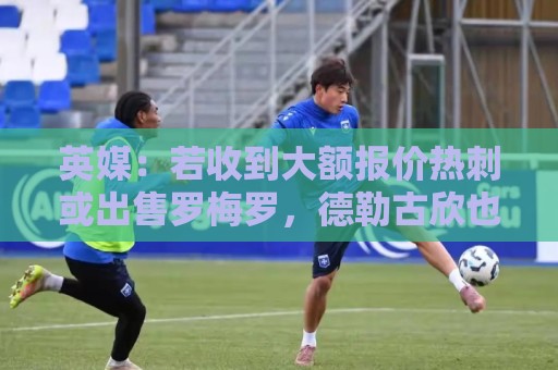 英媒:若收到大额报价热刺或出售罗梅罗,德勒古欣也可能被卖掉 英媒:若收到大额报价热刺或出售罗梅罗,德勒古欣也可能被卖掉