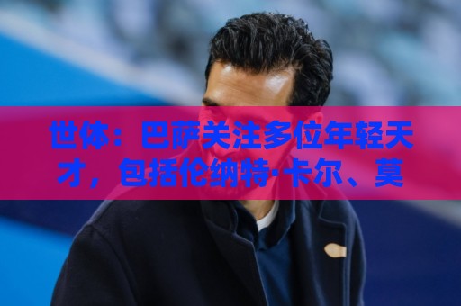 世体:巴萨关注多位年轻天才,包括伦纳特·卡尔、莫拉、麦利等人 世体:巴萨关注多位年轻天才,包括伦纳特·卡尔、莫拉、麦利等人