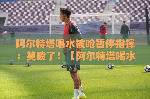 阿尔特塔喝水被呛暂停指挥：笑喷了！【阿尔特塔喝水被呛暂停指挥】