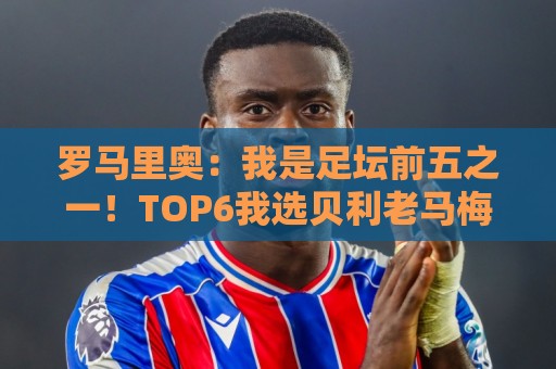 罗马里奥:我是足坛前五之一!TOP6我选贝利老马梅西C罗我和大罗 罗马里奥:我是足坛前五之一!TOP6我选贝利老马梅西C罗我和大罗