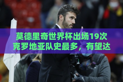 莫德里奇世界杯出场19次克罗地亚队史最多,有望达成国家队200场 莫德里奇世界杯出场19次克罗地亚队史最多,有望达成国家队200场