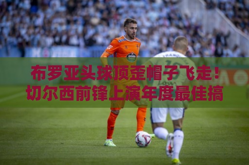 布罗亚头球顶歪帽子飞走!切尔西前锋上演年度最佳搞笑瞬间【布罗亚头球顶歪帽子飞走】 布罗亚头球顶歪帽子飞走!切尔西前锋上演年度最佳搞笑瞬间【布罗亚头球顶歪帽子飞走】