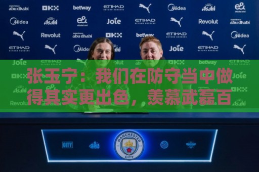 张玉宁：我们在防守当中做得其实更出色，羡慕武磊百场纪念