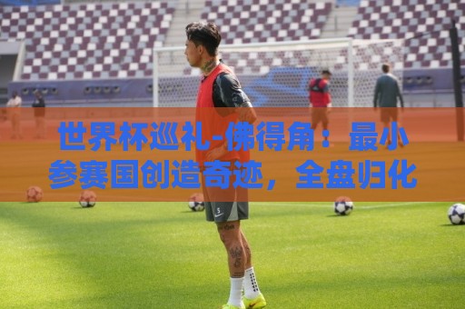 世界杯巡礼-佛得角：最小参赛国创造奇迹，全盘归化塑造另类模式