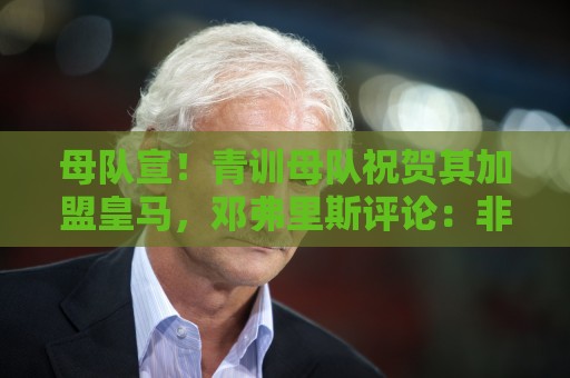母队宣！青训母队祝贺其加盟皇马，邓弗里斯评论：非常感谢