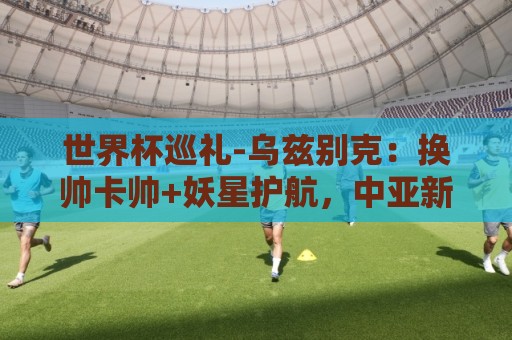 世界杯巡礼-乌兹别克:换帅卡帅+妖星护航,中亚新军仍难小组出线 世界杯巡礼-乌兹别克:换帅卡帅+妖星护航,中亚新军仍难小组出线