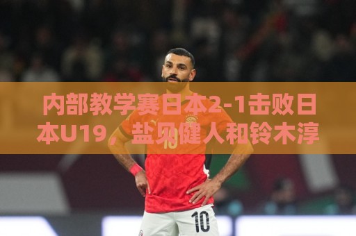内部教学赛日本2-1击败日本U19,盐贝健人和铃木淳之介进球 内部教学赛日本2-1击败日本U19,盐贝健人和铃木淳之介进球