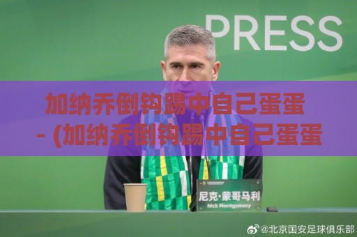 加纳乔倒钩踢中自己蛋蛋 - (加纳乔倒钩踢中自己蛋蛋) 爆笑名场面全回顾