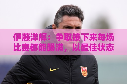 伊藤洋辉:争取接下来每场比赛都能踢满,以最佳状态迎接世界杯 伊藤洋辉:争取接下来每场比赛都能踢满,以最佳状态迎接世界杯