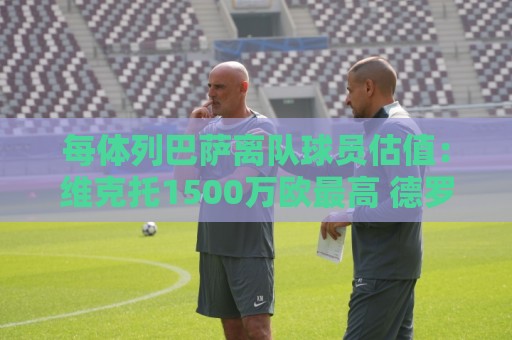 每体列巴萨离队球员估值:维克托1500万欧最高 德罗和瓦莱过千万 每体列巴萨离队球员估值:维克托1500万欧最高 德罗和瓦莱过千万