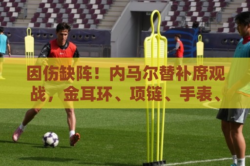 因伤缺阵!内马尔替补席观战,金耳环、项链、手表、戒指佩戴满身 因伤缺阵!内马尔替补席观战,金耳环、项链、手表、戒指佩戴满身
