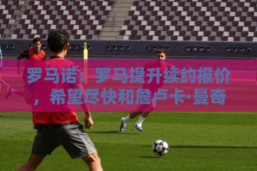 罗马诺:罗马提升续约报价,希望尽快和詹卢卡·曼奇尼完成续约 罗马诺:罗马提升续约报价,希望尽快和詹卢卡·曼奇尼完成续约