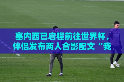 塞内西已启程前往世界杯,伴侣发布两人合影配文“我爱你” 塞内西已启程前往世界杯,伴侣发布两人合影配文“我爱你”