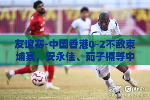 友谊赛-中国香港0-2不敌柬埔寨,安永佳、茹子楠等中超球员首发 友谊赛-中国香港0-2不敌柬埔寨,安永佳、茹子楠等中超球员首发