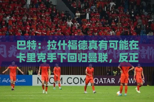 巴特:拉什福德真有可能在卡里克手下回归曼联,反正也卖不掉 巴特:拉什福德真有可能在卡里克手下回归曼联,反正也卖不掉