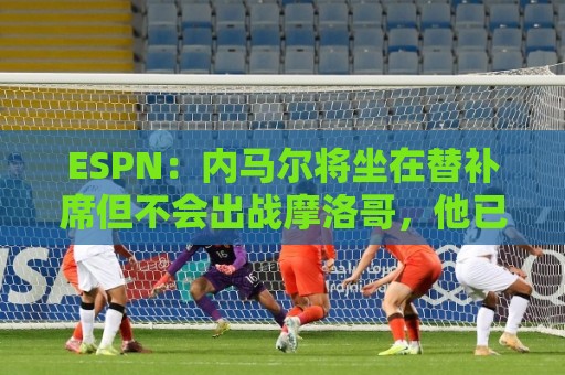 ESPN:内马尔将坐在替补席但不会出战摩洛哥,他已完成康复训练 ESPN:内马尔将坐在替补席但不会出战摩洛哥,他已完成康复训练