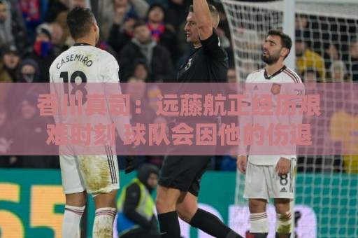 香川真司:远藤航正经历艰难时刻 球队会因他的伤退而激发出斗志 香川真司:远藤航正经历艰难时刻 球队会因他的伤退而激发出斗志