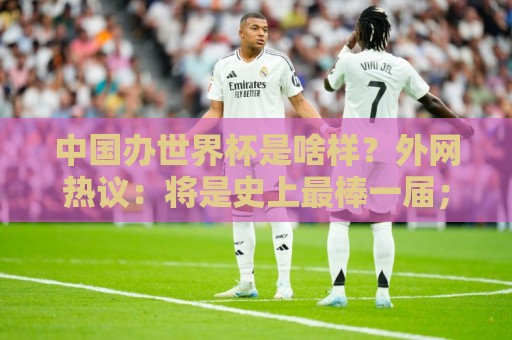 中国办世界杯是啥样?外网热议:将是史上最棒一届;有生之年想看 中国办世界杯是啥样?外网热议:将是史上最棒一届;有生之年想看