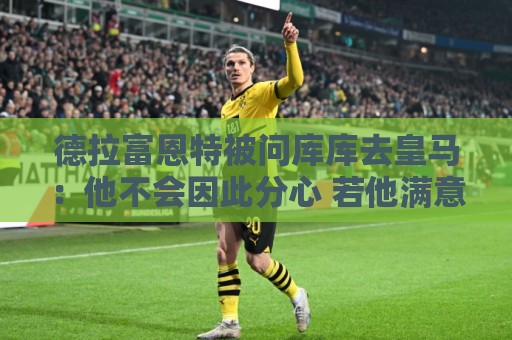 德拉富恩特被问库库去皇马:他不会因此分心 若他满意那我也一样 德拉富恩特被问库库去皇马:他不会因此分心 若他满意那我也一样