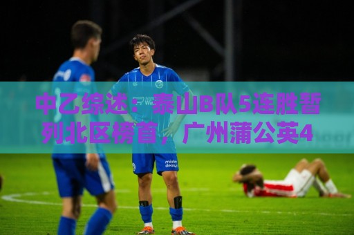中乙综述:泰山B队5连胜暂列北区榜首,广州蒲公英4连胜遭终结 中乙综述:泰山B队5连胜暂列北区榜首,广州蒲公英4连胜遭终结
