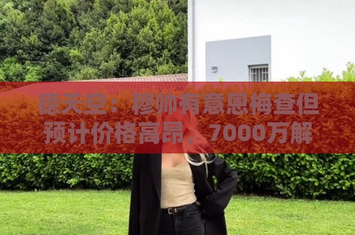 德天空:穆帅有意恩梅查但预计价格高昂,7000万解约金明年才生效 德天空:穆帅有意恩梅查但预计价格高昂,7000万解约金明年才生效