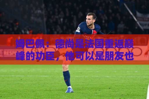 姆巴佩:德尚是法国重返巅峰的功臣,他可以是朋友也可以是严父 姆巴佩:德尚是法国重返巅峰的功臣,他可以是朋友也可以是严父