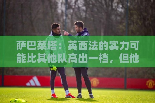 萨巴莱塔:英西法的实力可能比其他队高出一档,但他们没有梅西 萨巴莱塔:英西法的实力可能比其他队高出一档,但他们没有梅西