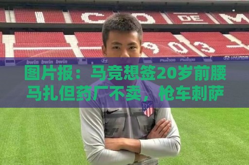 图片报:马竞想签20岁前腰马扎但药厂不卖,枪车刺萨也在关注 图片报:马竞想签20岁前腰马扎但药厂不卖,枪车刺萨也在关注