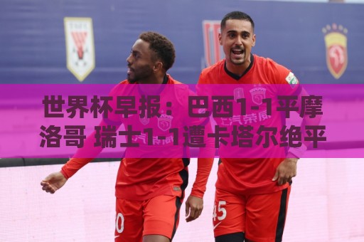 世界杯早报:巴西1-1平摩洛哥 瑞士1-1遭卡塔尔绝平 世界杯早报:巴西1-1平摩洛哥 瑞士1-1遭卡塔尔绝平