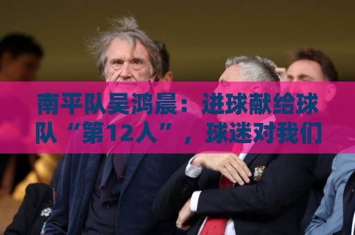南平队吴鸿晨：进球献给球队“第12人”，球迷对我们的支持非常大