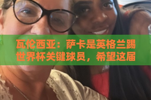 瓦伦西亚:萨卡是英格兰踢世界杯关键球员,希望这届世界杯属于他 瓦伦西亚:萨卡是英格兰踢世界杯关键球员,希望这届世界杯属于他