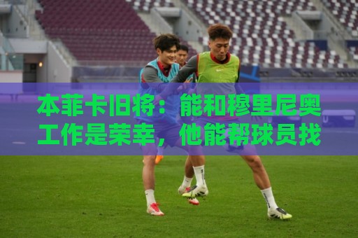本菲卡旧将:能和穆里尼奥工作是荣幸,他能帮球员找到最好的自己 本菲卡旧将:能和穆里尼奥工作是荣幸,他能帮球员找到最好的自己