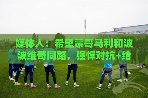 媒体人:希望蒙哥马利和波波维奇同路,强悍对抗+给足速度反击 媒体人:希望蒙哥马利和波波维奇同路,强悍对抗+给足速度反击