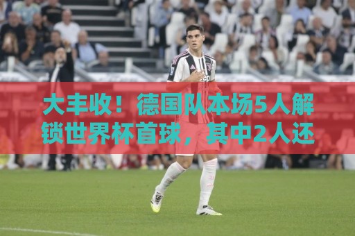 大丰收!德国队本场5人解锁世界杯首球,其中2人还是德国队首球 大丰收!德国队本场5人解锁世界杯首球,其中2人还是德国队首球