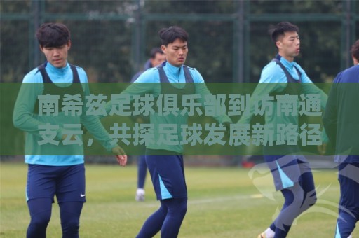 南希兹足球俱乐部到访南通支云,共探足球发展新路径 南希兹足球俱乐部到访南通支云,共探足球发展新路径